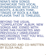 Nina’s new songs showcase this vocal powerhouse with jazz roots, a blues tone, Tinges of rock & a R&B flavor that is timeless.
Beyond the usual “Compilation” album, New songs are joined with some fan favorites and previously unreleased recordings that you will not want to miss..
produced and co-written by elisa hale.
.