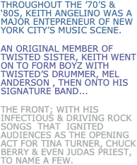 throughout the ’70’s & ‘80s, Keith Angelino was a major entepreneur of new york city’s music scene.
An Original member of Twisted Sister, Keith went on to form Boyz with twisted’s drummer, mel anderson , then onto his signature band...
the front; with his infectious & Driving rock songs  that  ignited audiences as the opening act for Tina Turner, Chuck Berry & even Judas Priest, to name a few.  
