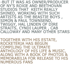 -but it was as owner/producer of ny’s roxie and beetHovan studios that  Keith really shined, working with such artists as the beastie boys , Simon & Paul Townsend, Twiggy, Hal Linden of Dire Straits, Cyndi Lauper , cab calloway and many other Stars
Together with his estate, Rocketeria has begun compiling the ultimate anthology of his Life & music, along with a book of photos & memorabilia for release to his numerous fans    
