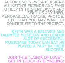 accordingly, we are asking all keith’s friends and fans to help in this endeavor and send us any info, memorabilia, tracks, photos, etc. that you may want to contribute to the project. 
Keith was a beloved and talented musician and leader - alot of successful musicians today can say he played a part in their success.  
join this “labor of Love” - get in touch by e-mailing:
