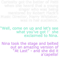 Curiosity got the better of Patti when she heard that a young singer who was being mentored by Robert Flack’s Music Director, Harry Whitaker, was in her audience.
“Well, come on up and let’s see what you’ve got !’  she  exclaimed to Nina.
Nina took the stage and belted out an amazing version of     “At Last” - and she did it a’capella!
