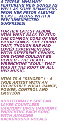 A Triple  whammy featuring new songs as well as some remasters from her prior Albums & eps ... along with a few ‘unexpected surprises!
for her latest album, nina went back to find the common core of her prior songs. She found that, though she had loved experimenting with different genres, one thing couldnt be denied - the heart-wrenching “soul” that was at the root of all her music.
Nina Is a “singer” ! - a true artist with an incredible vocal range, power, control and emotion
additionally she can layer countless harmony upon harmony, enriching each song with amazing background vocals 

